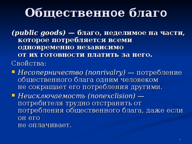 Общественн о е благ о (public goods) — благо, неделимое на части, которое потребляется всеми одновременно независимо  от их готовности платить за него. Свойства: Несоперничество (nonrivalry) — потребление общественного блага одним человеком  не сокращает его потребления другими. Неисключаемость (nonexclision) — потребителя трудно отстранить от потребления общественного блага, даже если он его  не оплачивает.  