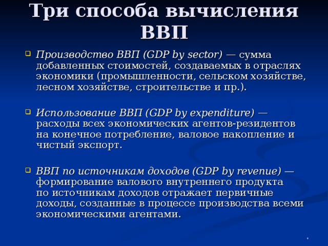 Три способа вычисления ВВП Производство ВВП (GDP by sector) — сумма добавленных стоимостей, создаваемых в отраслях экономики (промышленности, сельском хозяйстве, лесном хозяйстве, строительстве и пр.).  Использование ВВП (GDP by expenditure) — расходы всех экономических агентов-резидентов на конечное потребление, валовое накопление и чистый экспорт.  ВВП по источникам доходов (GDP by revenue) — формирование валового внутреннего продукта  по источникам доходов отражает первичные доходы, созданные в процессе производства всеми экономическими агентами.  
