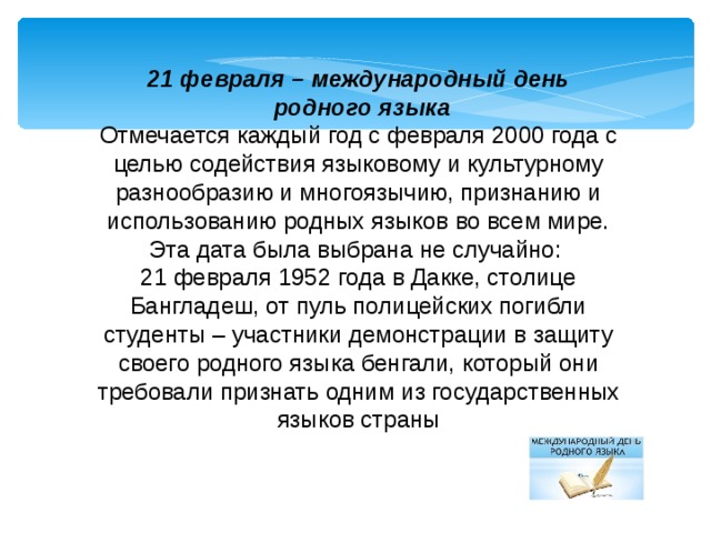 21 февраля – международный день  родного языка Отмечается каждый год с февраля 2000 года с целью содействия языковому и культурному разнообразию и многоязычию, признанию и использованию родных языков во всем мире. Эта дата была выбрана не случайно: 21 февраля 1952 года в Дакке, столице Бангладеш, от пуль полицейских погибли студенты – участники демонстрации в защиту своего родного языка бенгали, который они требовали признать одним из государственных языков страны 