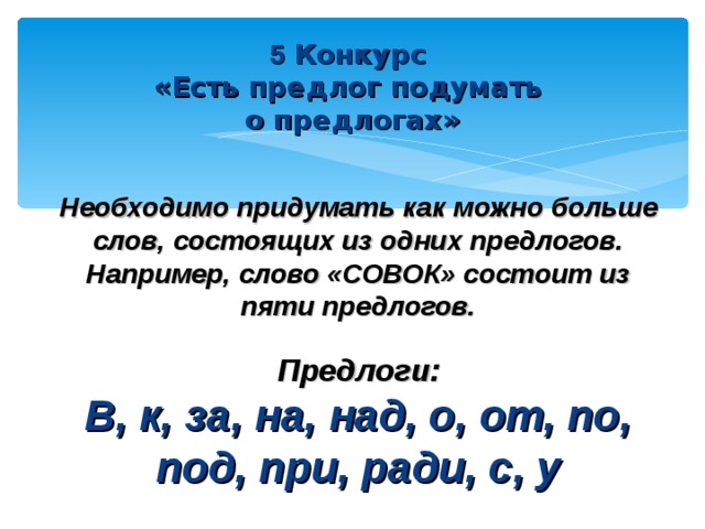 5 Конкурс «Есть предлог подумать о предлогах»   Необходимо придумать как можно больше слов, состоящих из одних предлогов. Например, слово «СОВОК» состоит из пяти предлогов.  Предлоги: В, к, за, на, над, о, от, по, под, при, ради, с, у  