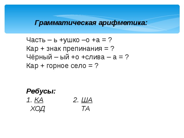 Грамматическая арифметика:  Часть – ь +ушко –о +а = ? Кар + знак препинания = ? Чёрный – ый +о +слива – а = ? Кар + горное село = ?   Ребусы: 1. КА 2. ША  ХОД ТА  