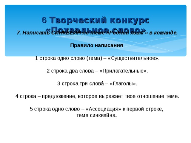  6 Творческий конкурс «Похвальное слово»     7. Написать СИНКВЕЙН по теме «Родной язык » в команде.  Правило написания  1 строка одно слово (тема) – «Существительное». 2 строка два слова – «Прилагательные». 3 строка три слова – «Глаголы».   4 строка – предложение, которое выражает твое отношение теме. 5 строка одно слово – «Ассоциация» к первой строке, теме синквейна .  .   