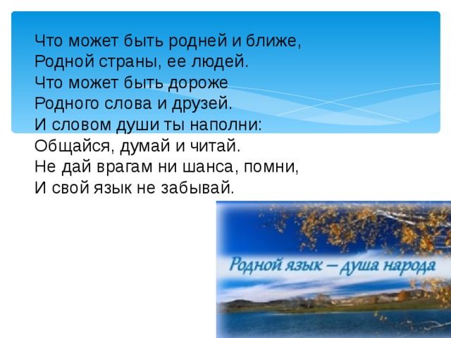 Что может быть родней и ближе, Родной страны, ее людей. Что может быть дороже Родного слова и друзей. И словом души ты наполни: Общайся, думай и читай. Не дай врагам ни шанса, помни, И свой язык не забывай.  