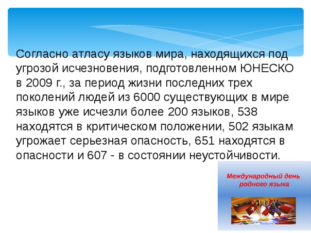 Согласно атласу языков мира, находящихся под угрозой исчезновения, подготовленном ЮНЕСКО в 2009 г., за период жизни последних трех поколений людей из 6000 существующих в мире языков уже исчезли более 200 языков, 538 находятся в критическом положении, 502 языкам угрожает серьезная опасность, 651 находятся в опасности и 607 - в состоянии неустойчивости. 