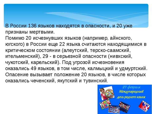 В России 136 языков находятся в опасности, и 20 уже признаны мертвыми. Помимо 20 исчезнувших языков (например, айнского, югского) в России еще 22 языка считаются находящимися в критическом состоянии (алеутский, терско-саамский, ительменский), 29 - в серьезной опасности (нивхский, чукотский, карельский). Под угрозой исчезновения оказались 49 языков, в том числе, калмыцкий и удмуртский. Опасение вызывает положение 20 языков, в числе которых оказались чеченский, якутский и тувинский . 