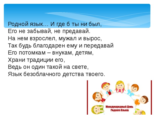 Родной язык… И где б ты ни был,  Его не забывай, не предавай.  На нем взрослел, мужал и вырос,  Так будь благодарен ему и передавай  Его потомкам – внукам, детям,  Храни традиции его,  Ведь он один такой на свете,  Язык безоблачного детства твоего.   