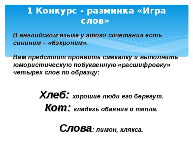 1 Конкурс - разминка «Игра слов»  В английском языке у этого сочетания есть синоним – «бэкроним».  Вам предстоит проявить смекалку и выполнить юмористическую побуквенную «расшифровку» четырех слов по образцу:   Хлеб: хорошие люди его берегут . Кот: кладезь обаяния и тепла.  Слова : лимон, клякса.  