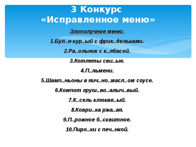 3 Конкурс  «Исправленное меню» Злополучное меню: Бул..н кур..ый с фрик..дельками. Ра..ольник с к..лбасой. Котлеты сви..ые. П..льмени. Шамп..ньоны в яич..но..масл..ом соусе. Компот груш..во..алыч..вый. К..сель клюкве..ый. Коври..ка ржа..ая. П..рожное б..сквитное. Пиро..ки с печ..нкой.   