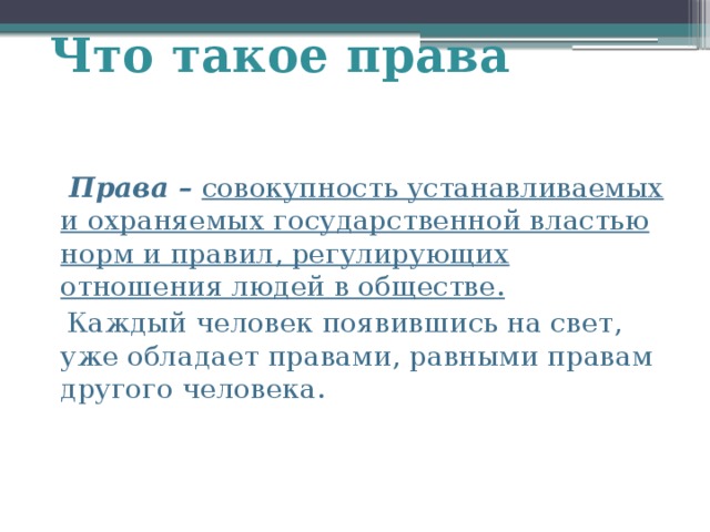 Что такое права  Права – совокупность устанавливаемых и охраняемых государственной властью норм и правил, регулирующих отношения людей в обществе.  Каждый человек появившись на свет, уже обладает правами, равными правам другого человека. 