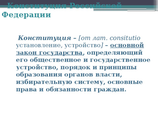  Конституция Российской Федерации  Конституция – [от лат. consitutio установление, устройство ]  – основной закон государства , определяющий его общественное и государственное устройство, порядок и принципы образования органов власти, избирательную систему, основные права и обязанности граждан. 