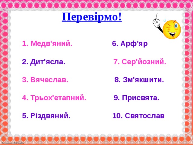  Перевірмо!     1.  Медв'яний. 6. Арф'яр   2. Дит'ясла. 7. Сер'йозний.   3. Вячеслав. 8. Зм'якшити.   4. Трьох'етапний. 9. Присвята.   5. Різдвяний. 10. Святослав  