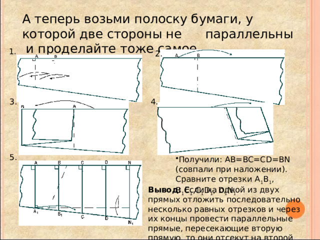 А теперь возьми полоску бумаги, у которой две стороны не параллельны и проделайте тоже самое . 1. 2. 3. 4. 5. Получили: АВ=BC=CD=BN (совпали при наложении). Сравните отрезки А 1 В 1 , В 1 С 1 ,C 1 D 1 , D 1 N 1 Вывод: Если на одной из двух прямых отложить последовательно несколько равных отрезков и через их концы провести параллельные прямые, пересекающие вторую прямую, то они отсекут на второй прямой равные между собой отрезки. 