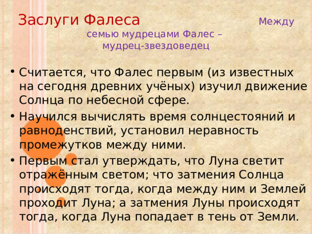 Заслуги Фалеса  Между семью мудрецами Фалес –  мудрец-звездоведец Считается, что Фалес первым (из известных на сегодня древних учёных) изучил движение Солнца по небесной сфере. Научился вычислять время солнцестояний и равноденствий, установил неравность промежутков между ними. Первым стал утверждать, что Луна светит отражённым светом; что затмения Солнца происходят тогда, когда между ним и Землей проходит Луна; а затмения Луны происходят тогда, когда Луна попадает в тень от Земли. 