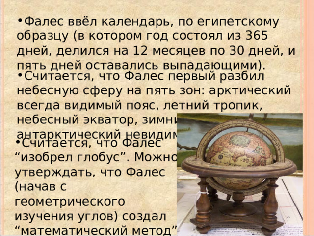 Фалес ввёл календарь, по египетскому образцу (в котором год состоял из 365 дней, делился на 12 месяцев по 30 дней, и пять дней оставались выпадающими). Считается, что Фалес первый разбил небесную сферу на пять зон: арктический всегда видимый пояс, летний тропик, небесный экватор, зимний тропик, антарктический невидимый пояс. Считается, что Фалес “изобрел глобус”. Можно утверждать, что Фалес (начав с геометрического изучения углов) создал “математический метод” в изучении движения небесных тел. 