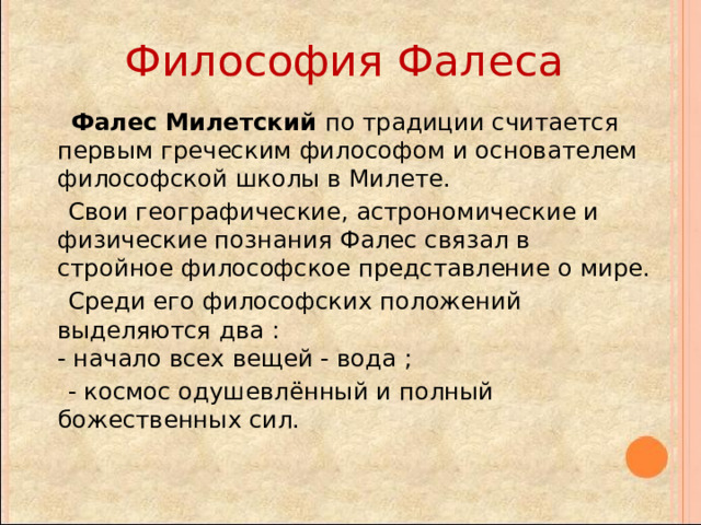Философия Фалеса  Фалес Милетский по традиции считается первым греческим философом и основателем философской школы в Милете.  Свои географические, астрономические и физические познания Фалес связал в стройное философское представление о мире.  Среди его философских положений выделяются два :  - начало всех вещей - вода ;  - космос одушевлённый и полный божественных сил. 