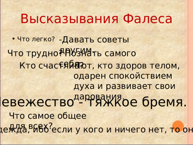 Высказывания Фалеса -Давать советы другим. Что легко? Что трудно? - Познать самого себя. Кто счастлив? -Тот, кто здоров телом, одарен спокойствием духа и развивает свои дарования. Невежество - тяжкое бремя. Что самое общее для всех? - Надежда, ибо если у кого и ничего нет, то она есть. 
