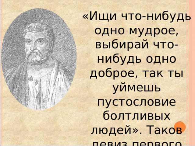 «Ищи что-нибудь одно мудрое, выбирай что-нибудь одно доброе, так ты уймешь пустословие болтливых людей». Таков девиз первого древнезападного философа, его философское завещание. 