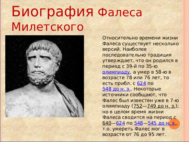 Биография Фалеса Милетского Относительно времени жизни Фалеса существует несколько версий. Наиболее последовательно традиция утверждает, что он родился в период с 39-й по 35-ю олимпиаду , а умер в 58-ю в возрасте 78 или 76 лет, то есть прибл. с 624 по 548 до н. э. . Некоторые источники сообщают, что Фалес был известен уже в 7-ю олимпиаду ( 752 — 749 до н. э. ); но в целом время жизни Фалеса сводится на период с 640 — 624 по 548 — 545 до н. э. , т.о. умереть Фалес мог в возрасте от 76 до 95 лет. 