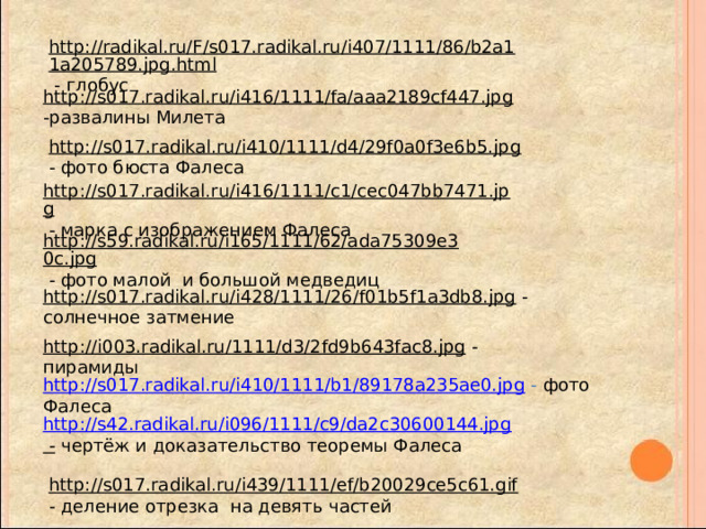 http://radikal.ru/F/s017.radikal.ru/i407/1111/86/b2a11a205789.jpg.html  - глобус http://s017.radikal.ru/i416/1111/fa/aaa2189cf447.jpg  -развалины Милета http://s017.radikal.ru/i410/1111/d4/29f0a0f3e6b5.jpg  - фото бюста Фалеса http://s017.radikal.ru/i416/1111/c1/cec047bb7471.jpg  - марка с изображением Фалеса http://s59.radikal.ru/i165/1111/62/ada75309e30c.jpg  - фото малой и большой медведиц http://s017.radikal.ru/i428/1111/26/f01b5f1a3db8.jpg  - солнечное затмение http://i003.radikal.ru/1111/d3/2fd9b643fac8.jpg  - пирамиды http://s017.radikal.ru/i410/1111/b1/89178a235ae0.jpg  - фото Фалеса http://s42.radikal.ru/i096/1111/c9/da2c30600144.jpg -  чертёж и доказательство теоремы Фалеса http://s017.radikal.ru/i439/1111/ef/b20029ce5c61.gif  - деление отрезка на девять частей 
