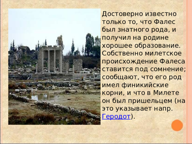 Достоверно известно только то, что Фалес был знатного рода, и получил на родине хорошее образование. Собственно милетское происхождение Фалеса ставится под сомнение; сообщают, что его род имел финикийские корни, и что в Милете он был пришельцем (на это указывает напр. Геродот ). 