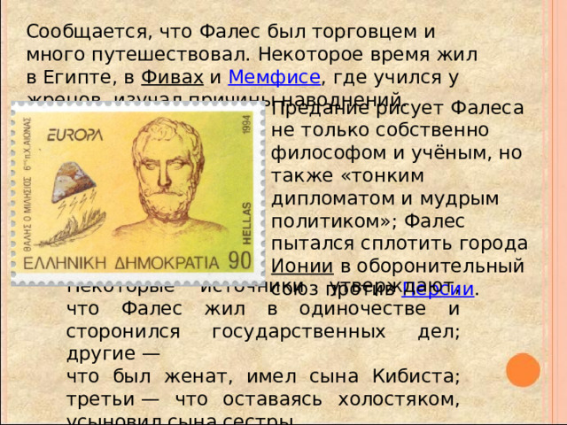 Сообщается, что Фалес был торговцем и много путешествовал. Некоторое время жил в Египте, в Фивах и Мемфисе , где учился у жрецов, изучал причины наводнений. Предание рисует Фалеса не только собственно философом и учёным, но также «тонким дипломатом и мудрым политиком»; Фалес пытался сплотить города Ионии в оборонительный союз против Персии . Некоторые источники утверждают, что Фалес жил в одиночестве и сторонился государственных дел; другие — что был женат, имел сына Кибиста; третьи — что оставаясь холостяком, усыновил сына сестры. 