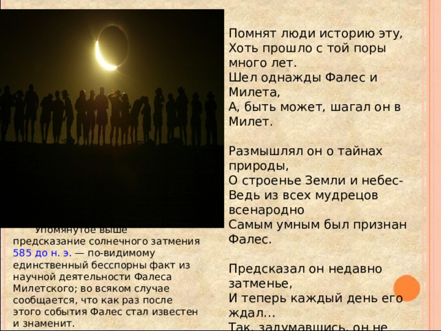 Помнят люди историю эту,  Хоть прошло с той поры много лет.  Шел однажды Фалес и Милета,  А, быть может, шагал он в Милет.   Размышлял он о тайнах природы,  О строенье Земли и небес-  Ведь из всех мудрецов всенародно  Самым умным был признан Фалес.   Предсказал он недавно затменье,  И теперь каждый день его ждал…  Так, задумавшись, он не замети,  Что в колодец случайно упал.   -Я слыву мудрецом не напрасно!-  Он вскричал.-Знаю я, почему  Среди дня наше солнце погасло,  И весь мир погрузился во тьму! Упомянутое выше предсказание солнечного затмения 585 до н. э. — по-видимому единственный бесспорны факт из научной деятельности Фалеса Милетского; во всяком случае сообщается, что как раз после этого события Фалес стал известен и знаменит. 