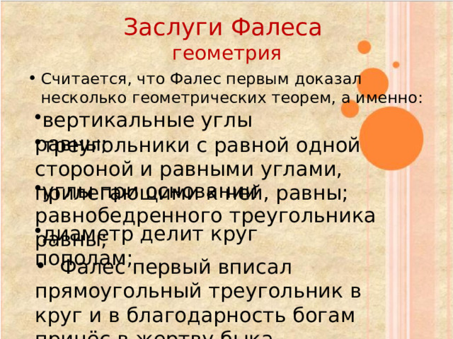 Заслуги Фалеса  геометрия Считается, что Фалес первым доказал несколько геометрических теорем, а именно: вертикальные углы равны; треугольники с равной одной стороной и равными углами, прилегающими к ней, равны; углы при основании равнобедренного треугольника равны; диаметр делит круг пополам;  Фалес первый вписал прямоугольный треугольник в круг и в благодарность богам принёс в жертву быка 