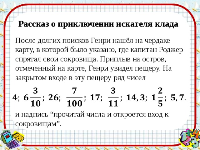 Рассказ о приключении искателя клада После долгих поисков Генри нашёл на чердаке карту, в которой было указано, где капитан Роджер спрятал свои сокровища. Приплыв на остров, отмеченный на карте, Генри увидел пещеру. На закрытом входе в эту пещеру ряд чисел   и надпись “прочитай числа и откроется вход к сокровищам”. 