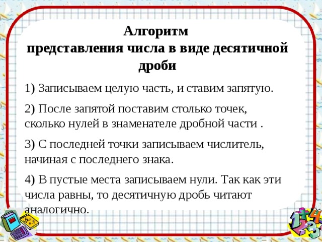 Алгоритм представления числа в виде десятичной дроби 1) Записываем целую часть, и ставим запятую. 2) После запятой поставим столько точек, сколько нулей в знаменателе дробной части . 3) С последней точки записываем числитель, начиная с последнего знака. 4) В пустые места записываем нули. Так как эти числа равны, то десятичную дробь читают аналогично. 