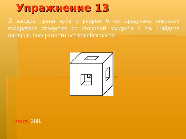 Упражнение 13 В каждой грани куба с ребром 6 см проделали сквозное квадратное отверстие со стороной квадрата 2 см. Найдите площадь поверхности оставшейся части. Ответ.  288 . 