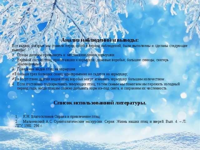 Анализ наблюдений и выводы: Все задачи, которые мы ставили перед собой в период наблюдений, были выполнены и сделаны следующие выводы : Птицы должны привыкнуть к местонахождению кормушки. Видовой состав птиц, прилетавших к кормушке: домовые воробьи, большие синицы, снегирь обыкновенный. Поведение видов птиц на кормушке: больше трех больших синиц одновременно не садятся на кормушку; в отсутствии других видов птиц воробьи могут атаковать кормушку большим количеством . Если постоянно подкармливать зимующих птиц, то тем самым мы помогаем им пережить холодный период года, когда птицам сложно добывать корм из–под снега, и сохраняем их численность.  Список использованной литературы.   1.     К.Н. Благосклонов Охрана и привлечение птиц. 2.     Мальчевский А.С. Орнитологические экскурсии. Серия: Жизнь наших птиц и зверей. Вып. 4. – Л.: ЛГУ, 1981. 296 с.   