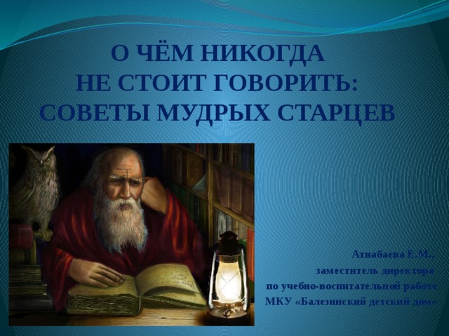 О ЧЁМ НИКОГДА  НЕ СТОИТ ГОВОРИТЬ:  СОВЕТЫ МУДРЫХ СТАРЦЕВ Атнабаева Е.М., заместитель директора по учебно-воспитательной работе  МКУ «Балезинский детский дом» 