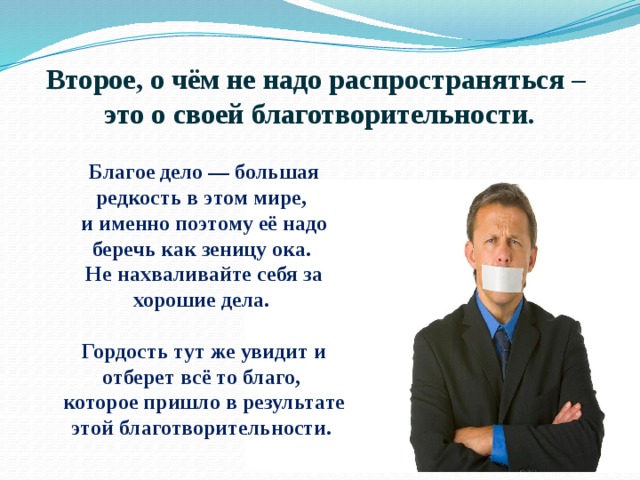 Второе, о чём не надо распространяться –  это о своей благотворительности. Благое дело — большая редкость в этом мире, и именно поэтому её надо беречь как зеницу ока. Не нахваливайте себя за хорошие дела.  Гордость тут же увидит и отберет всё то благо, которое пришло в результате этой благотворительности. 