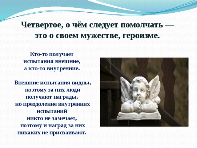 Четвертое, о чём следует помолчать —  это о своем мужестве, героизме.  Кто-то получает испытания внешние, а кто-то внутренние.  Внешние испытания видны, поэтому за них люди получают награды, но преодоление внутренних испытаний никто не замечает, поэтому и наград за них никаких не присваивают. 
