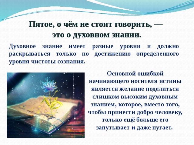 Пятое, о чём не стоит говорить, —  это о духовном знании. Духовное знание имеет разные уровни и должно раскрываться только по достижению определенного уровня чистоты сознания. Основной ошибкой начинающего носителя истины является желание поделиться слишком высоким духовным знанием, которое, вместо того, чтобы принести добро человеку, только ещё больше его запутывает и даже пугает. 