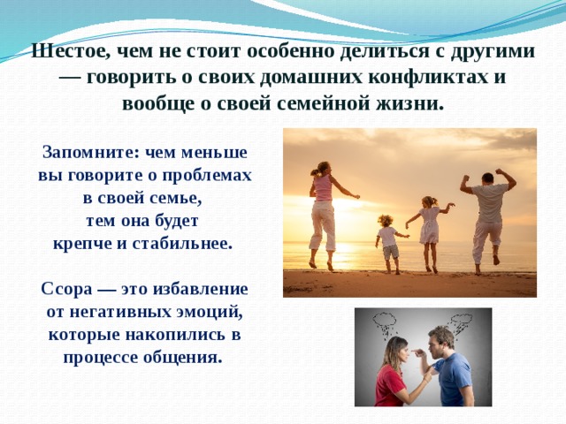 Шестое, чем не стоит особенно делиться с другими — говорить о своих домашних конфликтах и вообще о своей семейной жизни. Запомните: чем меньше вы говорите о проблемах в своей семье, тем она будет крепче и стабильнее.  Ссора — это избавление от негативных эмоций, которые накопились в процессе общения. 