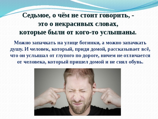   Седьмое, о чём не стоит говорить, -  это о некрасивых словах,  которые были от кого-то услышаны. Можно запачкать на улице ботинки, а можно запачкать душу. И человек, который, придя домой, рассказывает всё, что он услышал от глупого по дороге, ничем не отличается от человека, который пришел домой и не снял обувь. 