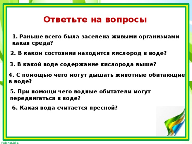 Ответьте на вопросы Раньше всего была заселена живыми организмами какая среда? 2. В каком состоянии находится кислород в воде? 3. В какой воде содержание кислорода выше? 4. С помощью чего могут дышать животные обитающие в воде? 5. При помощи чего водные обитатели могут передвигаться в воде? 6. Какая вода считается пресной? 
