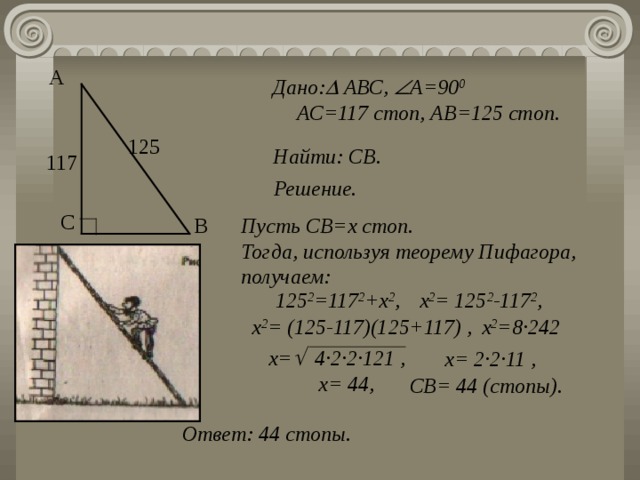 А Дано:  АВС,  А=90 0 АС=117 стоп, АВ=125 стоп. 125 Найти: СВ . 117 Решение. С В Пусть СВ=х стоп. Тогда, используя теорему Пифагора, получаем: 125 2 =117 2 +х 2 , х 2 = 125 2 -117 2 , х 2 = (125-117)(125+117) , х 2 =8 · 242 х=  4 · 2 · 2 · 121  , х= 2 · 2 · 11  , х= 44, СВ= 44 (стопы). Ответ: 44 стопы. 