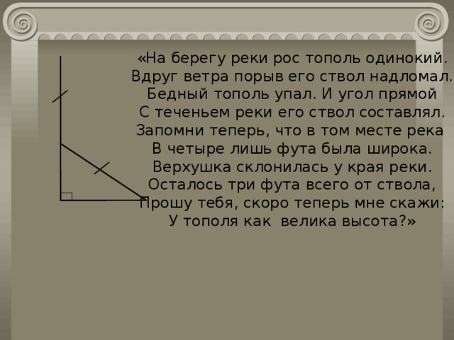 «На берегу реки рос тополь одинокий. Вдруг ветра порыв его ствол надломал. Бедный тополь упал. И угол прямой С теченьем реки его ствол составлял. Запомни теперь, что в том месте река В четыре лишь фута была широка. Верхушка склонилась у края реки. Осталось три фута всего от ствола, Прошу тебя, скоро теперь мне скажи: У тополя как велика высота?» 
