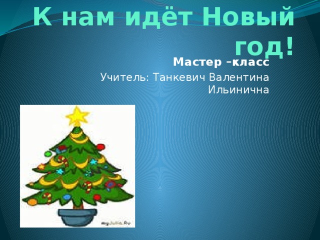 К нам идёт Новый год! Мастер –класс Учитель: Танкевич Валентина Ильинична 