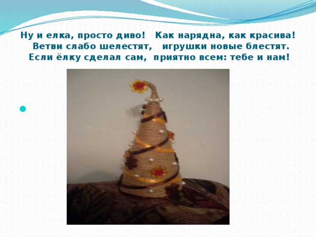  Ну и елка, просто диво! Как нарядна, как красива!  Ветви слабо шелестят, игрушки новые блестят.  Если ёлку сделал сам, приятно всем: тебе и нам! 