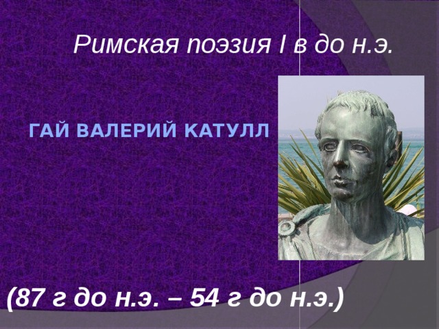 Римская поэзия I в до н.э. Гай Валерий Катулл     (87 г до н.э. – 54 г до н.э.) 