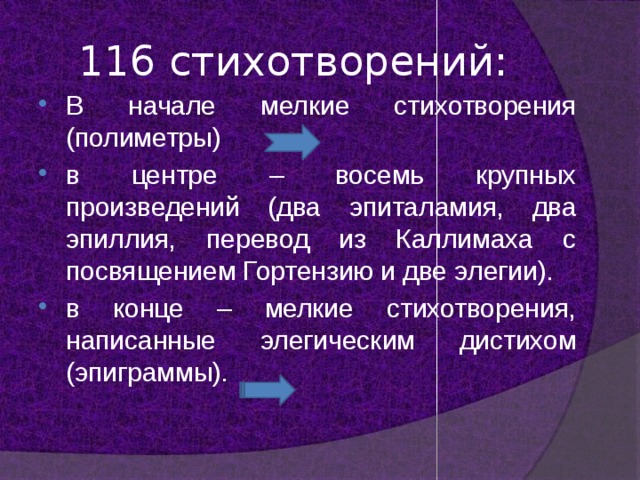 116 стихотворений: В начале мелкие стихотворения (полиметры) в центре – восемь крупных произведений (два эпиталамия, два эпиллия, перевод из Каллимаха с посвящением Гортензию и две элегии). в конце – мелкие стихотворения, написанные элегическим дистихом (эпиграммы). 