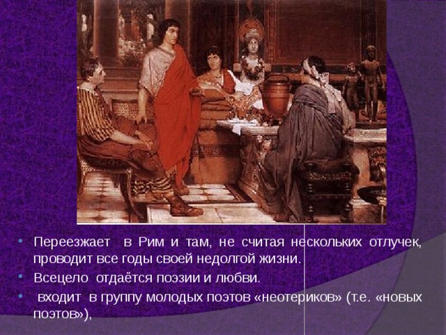 Переезжает в Рим и там, не считая нескольких отлучек, проводит все годы своей недолгой жизни. Всецело отдаётся поэзии и любви.  входит в группу молодых поэтов «неотериков» (т.е. «новых поэтов»), 
