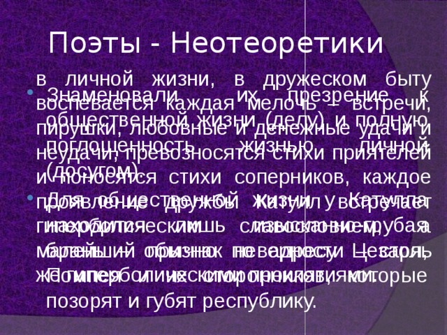 Поэты - Неотеоретики в личной жизни, в дружеском быту воспевается каждая мелочь – встречи, пирушки, любовные и денежные удачи и неудачи, превозносятся стихи приятелей и поносятся стихи соперников, каждое проявление дружбы Катулл встречает гиперболическим славословием, а малейший признак неверности – столь же гиперболическими проклятиями. Знаменовали их презрение к общественной жизни (делу) и полную поглощенность жизнью личной (досугом). Для общественной жизни у Катулла находится лишь изысканно-грубая брань – обычно по адресу Цезаря, Помпея и их сторонников, которые позорят и губят республику. 