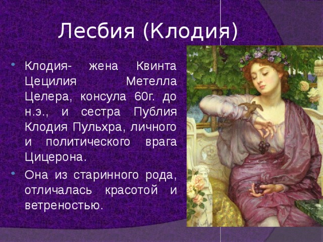 Лесбия (Клодия) Клодия- жена Квинта Цецилия Метелла Целера, консула 60г. до н.э., и сестра Публия Клодия Пульхра, личного и политического врага Цицерона. Она из старинного рода, отличалась красотой и ветреностью. 