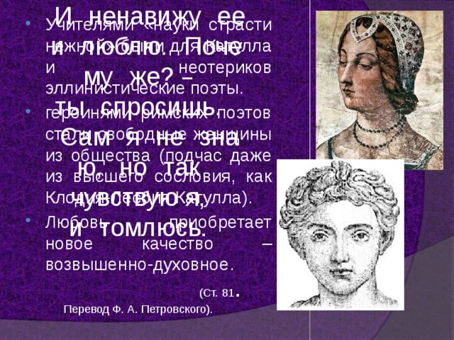 И    ненавижу    ее    и    люблю.    Почему    же? – ты    спросишь. Сам    я    не    знаю,    но    так чувствую я, и    томлюсь.                                                (Ст. 81 . Перевод Ф. А. Петровского). Учителями «науки страсти нежной» были для Катулла и неотериков эллинистические поэты. героинями римских поэтов стали свободные женщины из общества (подчас даже из высшего сословия, как Клодия-Лесбия Катулла). Любовь приобретает новое качество – возвышенно-духовное. 