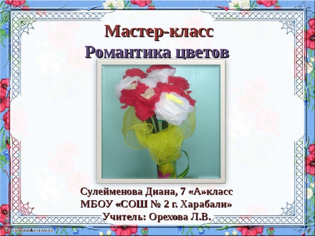 Мастер-класс Романтика цветов  Сулейменова Диана, 7 «А»класс МБОУ «СОШ № 2 г. Харабали» Учитель: Орехова Л.В.  