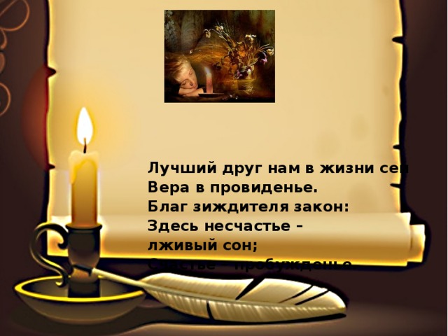 Лучший друг нам в жизни сей Вера в провиденье. Благ зиждителя закон: Здесь несчастье – лживый сон; Счастье – пробужденье. 